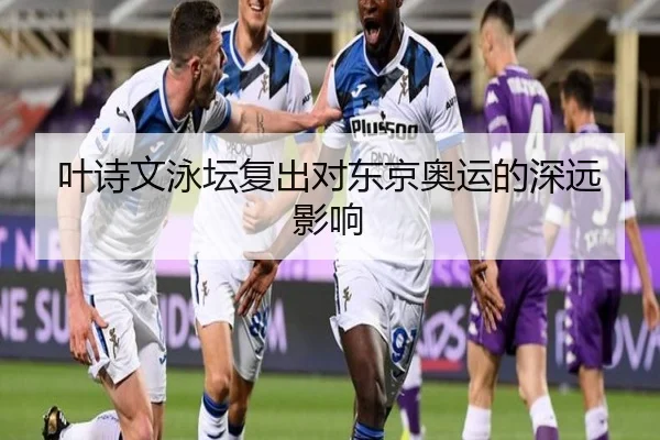 叶诗文泳坛复出对东京奥运的深远影响
