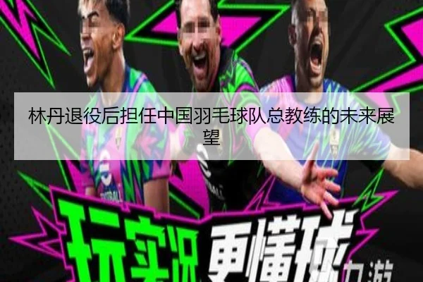 林丹退役后担任中国羽毛球队总教练的未来展望